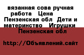 вязанная сова ручная работа › Цена ­ 250 - Пензенская обл. Дети и материнство » Игрушки   . Пензенская обл.